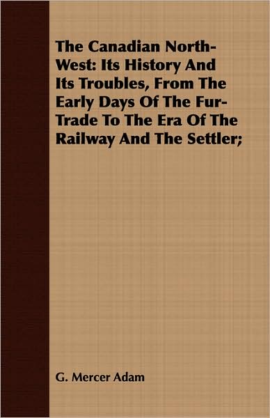 The Canadian North-West: Its History and Its Troubles, from the Early Days of the Fur-Trade to the Era of the Railway and the Settler;