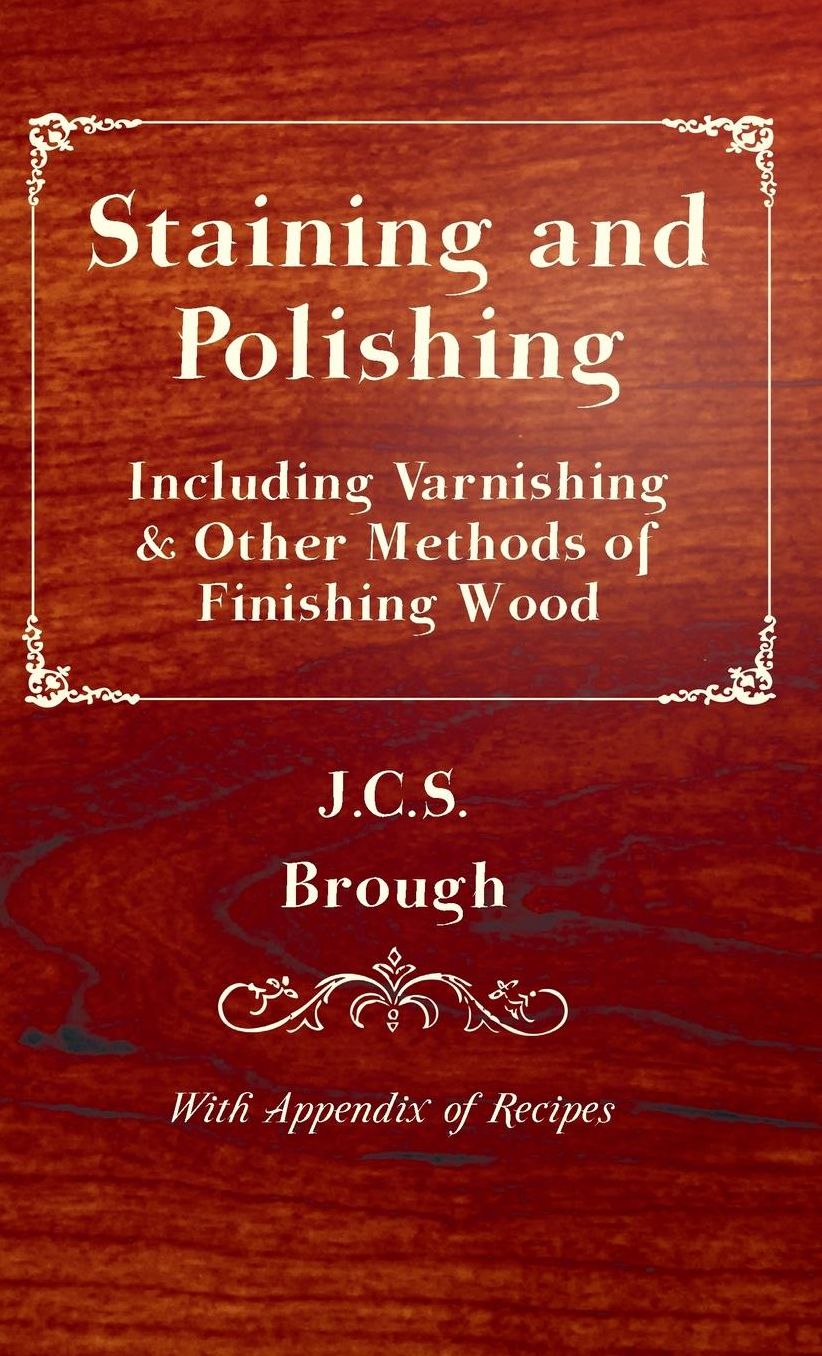 Staining and Polishing - Including Varnishing & Other Methods of Finishing Wood, with Appendix of Recipes