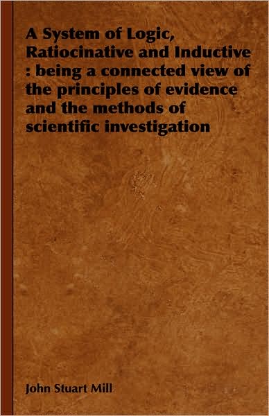 A System of Logic, Ratiocinative and Inductive: being a connected view of the principles of evidence and the methods of scientific investigation