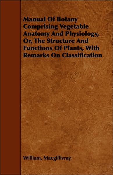 Manual Of Botany Comprising Vegetable Anatomy And Physiology, Or, The Structure And Functions Of Plants, With Remarks On Classification