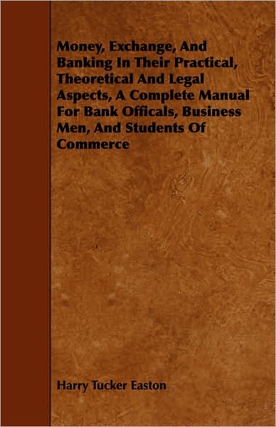Money, Exchange, And Banking In Their Practical, Theoretical And Legal Aspects, A Complete Manual For Bank Officals, Business Men, And Students Of Commerce