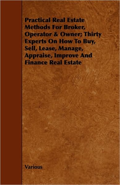 Practical Real Estate Methods For Broker, Operator & Owner; Thirty Experts On How To Buy, Sell, Lease, Manage, Appraise, Improve And Finance Real Estate