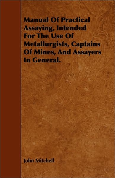 Manual Of Practical Assaying, Intended For The Use Of Metallurgists, Captains Of Mines, And Assayers In General.