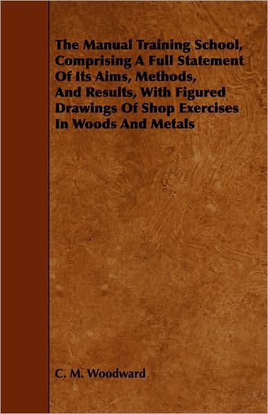 The Manual Training School, Comprising a Full Statement of Its Aims, Methods, and Results, with Figured Drawings of Shop Exercises in Woods and Metals