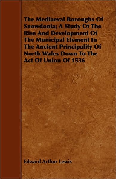 The Mediaeval Boroughs of Snowdonia; A Study of the Rise and Development of the Municipal Element in the Ancient Principality of North Wales Down to t