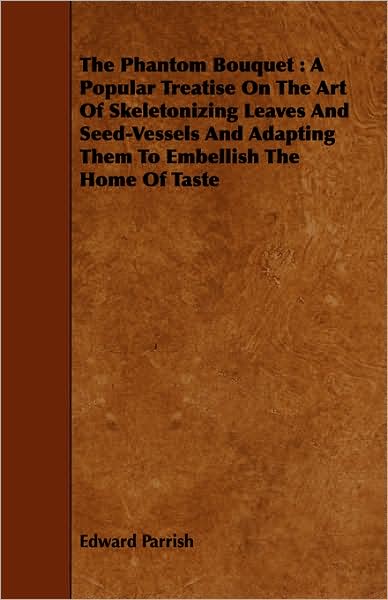 The Phantom Bouquet: A Popular Treatise on the Art of Skeletonizing Leaves and Seed-Vessels and Adapting Them to Embellish the Home of Tast