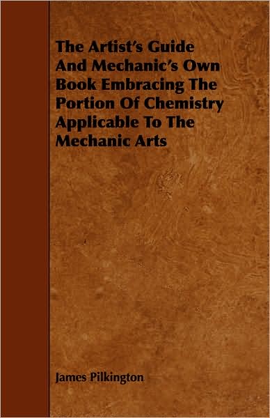 The Artist's Guide And Mechanic's Own Book Embracing The Portion Of Chemistry Applicable To The Mechanic Arts