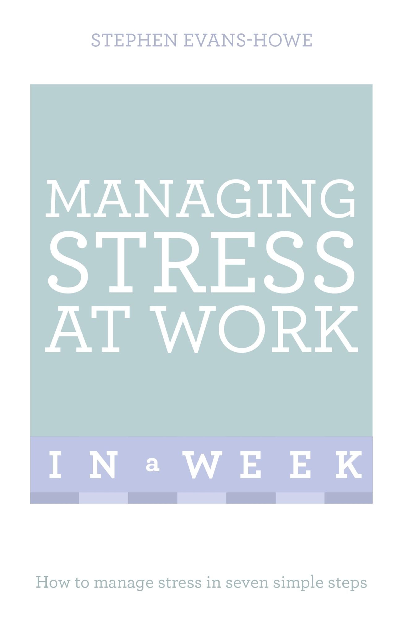 Managing Stress At Work In A Week: How To Manage Stress In Seven Simple Steps