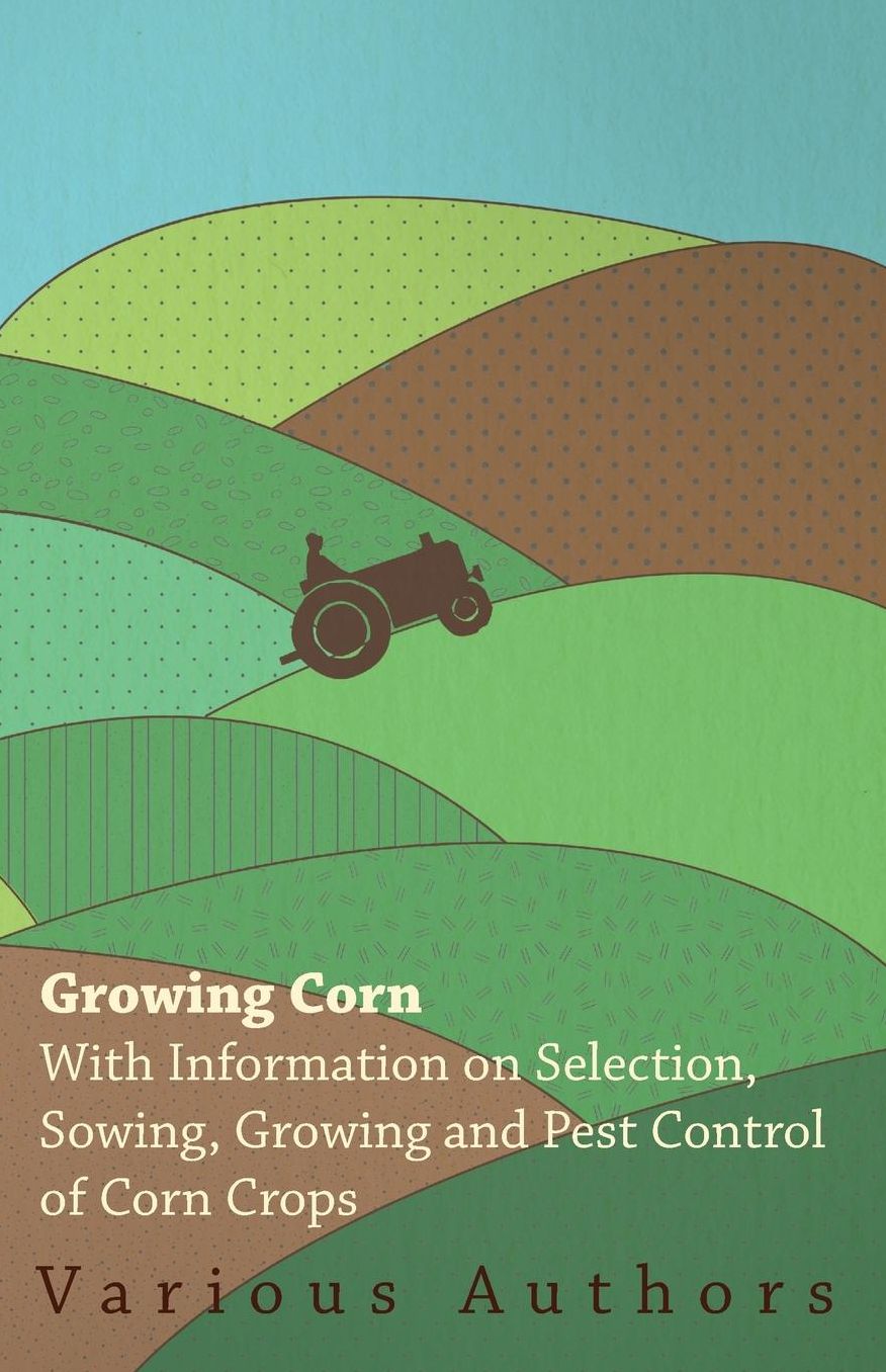 Growing Corn - With Information On Selection, Sowing, Growing And Pest Control Of Corn Crops