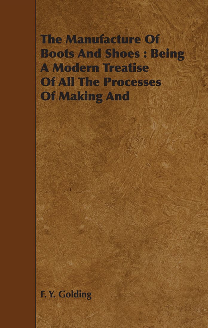 The Manufacture Of Boots And Shoes : Being A Modern Treatise Of All The Processes Of Making And Manufacturing Footgear.