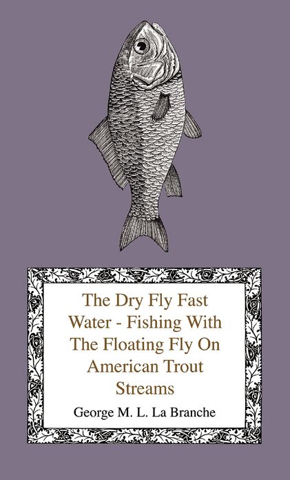 The Dry Fly Fast Water - Fishing With The Floating Fly On American Trout Streams, Together With Some Observations On Fly Fishing In General
