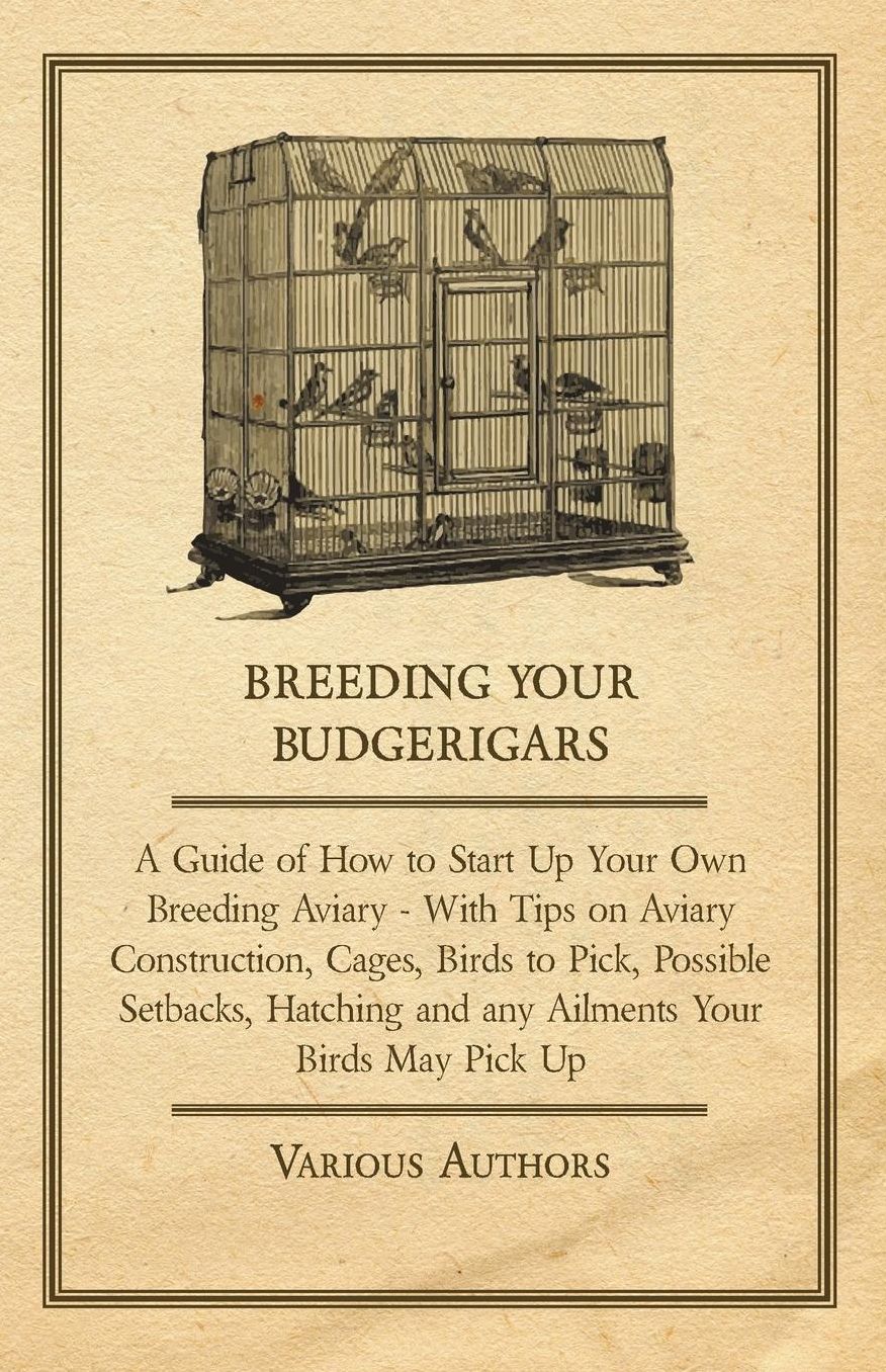 Breeding Your Budgerigars - A Guide of How to Start Up Your Own Breeding Aviary - With Tips on Aviary Construction, Cages, Birds to Pick, Possible Setbacks, Hatching and any Ailments Your Birds May Pick Up