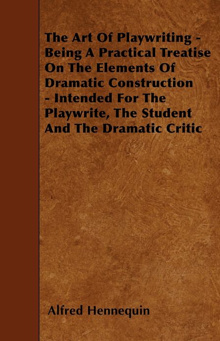 The Art of Playwriting - Being a Practical Treatise on the Elements of Dramatic Construction - Intended for the Playwrite, the Student and the Dramati
