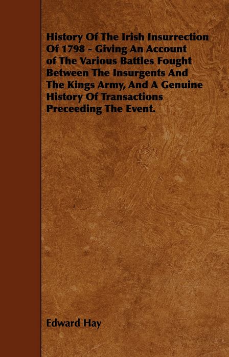 History Of The Irish Insurrection Of 1798 - Giving An Account of The Various Battles Fought Between The Insurgents And The Kings Army, And A Genuine History Of Transactions Preceeding The Event.