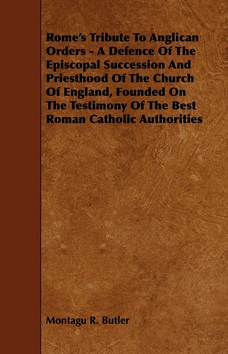 Rome's Tribute to Anglican Orders - A Defence of the Episcopal Succession and Priesthood of the Church of England, Founded on the Testimony of the Bes