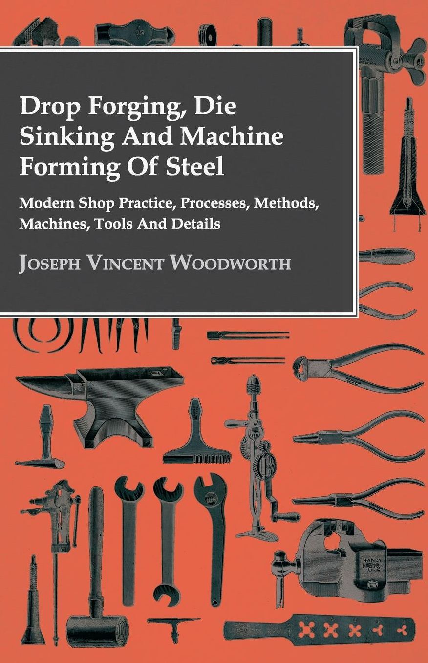Drop Forging, Die Sinking and Machine Forming of Steel - Modern Shop Practice, Processes, Methods, Machines, Tools and Details..