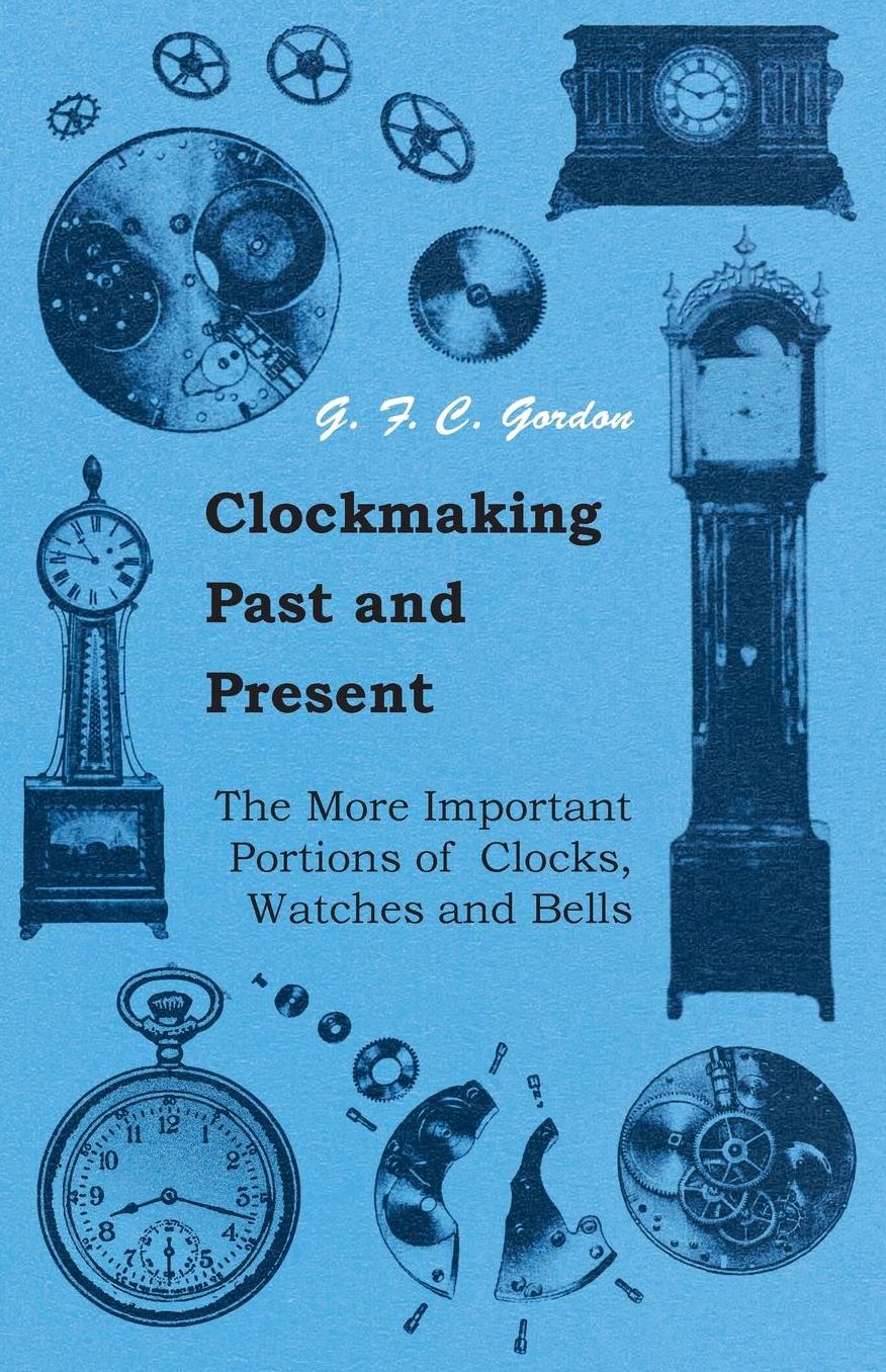 Clockmaking - Past And Present - With Which Is Incorporated The More Important Portions Of 'Clocks, Watches And Bells,' By The Late Lord Grimthorpe Relating To Turret Clocks And Gravity Escapements