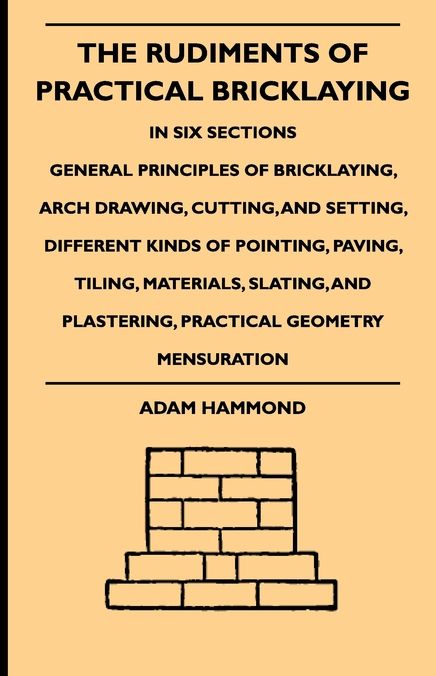 The Rudiments Of Practical Bricklaying - In Six Sections - General Principles Of Bricklaying, Arch Drawing, Cutting, And Setting, Different Kinds Of Pointing, Paving, Tiling, Materials, Slating, And Plastering, Practical Geometry Mensuration