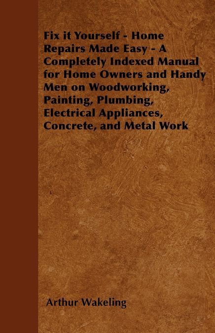 Fix it Yourself - Home Repairs Made Easy - A Completely Indexed Manual for Home Owners and Handy Men on Woodworking, Painting, Plumbing, Electrical Appliances, Concrete, and Metal Work