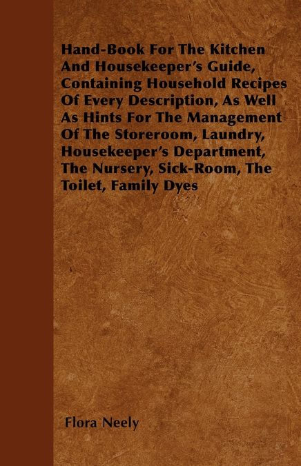 Hand-Book For The Kitchen And Housekeeper's Guide, Containing Household Recipes Of Every Description, As Well As Hints For The Management Of The Storeroom, Laundry, Housekeeper's Department, The Nursery, Sick-Room, The Toilet, Family Dyes