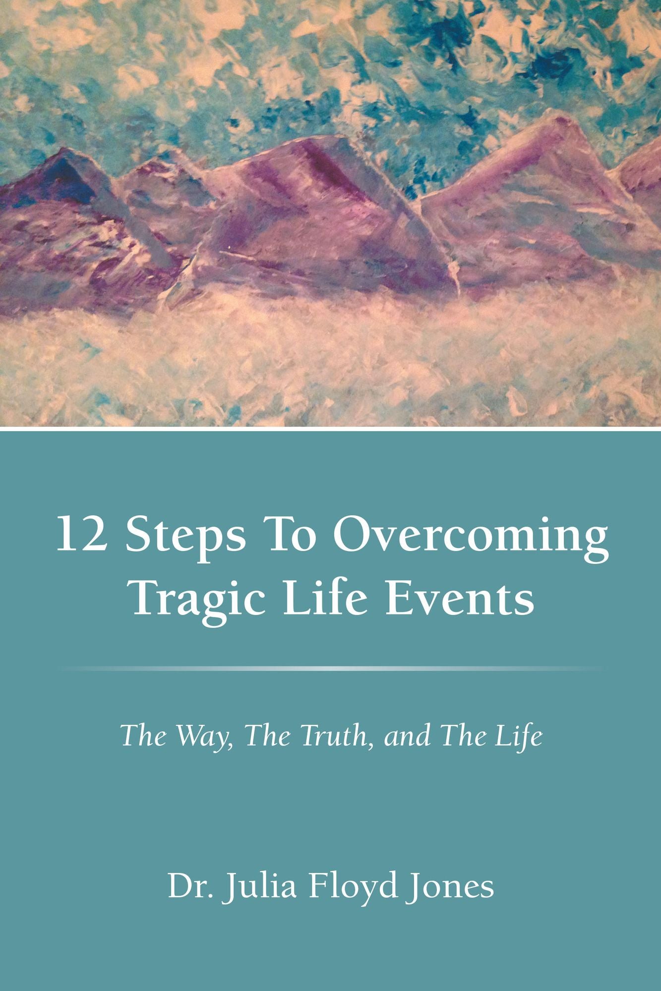 12 Steps To Overcoming Tragic Life Events: The Way, The Truth, and The Life