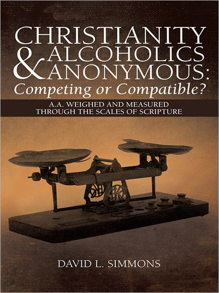 Christianity and Alcoholics Anonymous: Competing or Compatible?: A.A. Weighed and Measured Through the Scales of Scripture