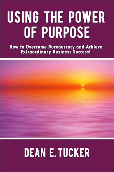 Using the Power of Purpose: How to Overcome Bureaucracy and Achieve Extraordinary Business Success!