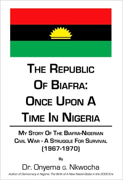 The Republic of Biafra: Once Upon A Time In Nigeria: My Story Of The Biafra-Nigerian Civil War - A Struggle For SURVIVAL (1967-1970)