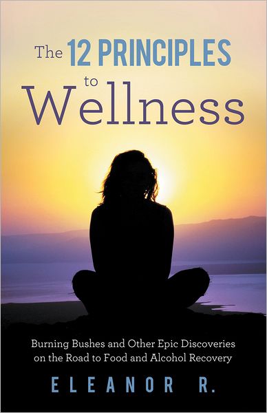 The 12 Principles to Wellness: Burning Bushes and Other Epic Discoveries on the Road to Food and Alcohol Recovery