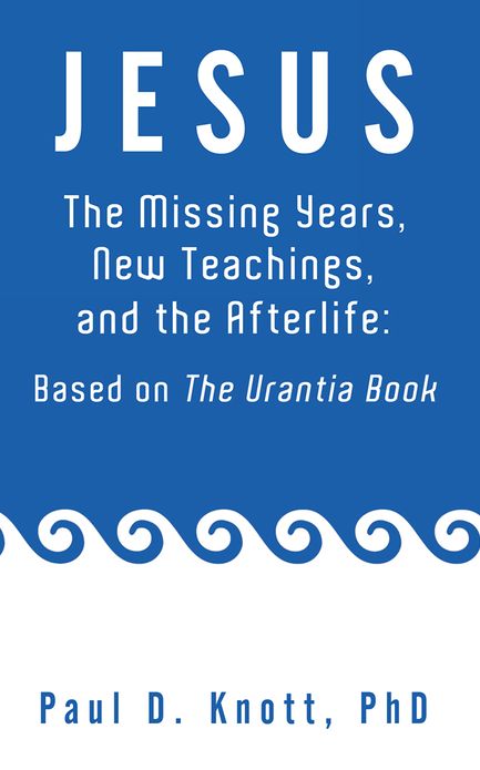 JESUS - THE MISSING YEARS, NEW TEACHINGS & THE AFTERLIFE: BASED ON THE URANTIA BOOK