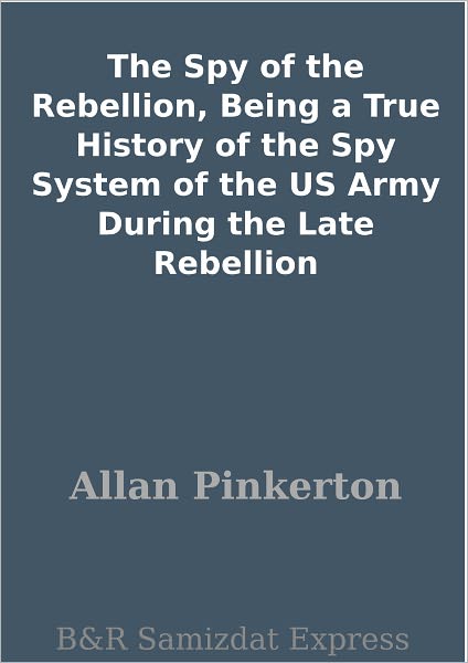 The Spy of the Rebellion, Being a True History of the Spy System of the US Army During the Late Rebellion