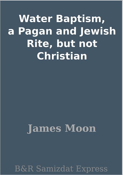 Water Baptism, a Pagan and Jewish Rite, but not Christian