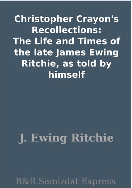 Christopher Crayon's Recollections: The Life and Times of the late James Ewing Ritchie, as told by himself