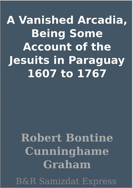 A Vanished Arcadia, Being Some Account of the Jesuits in Paraguay 1607 to 1767
