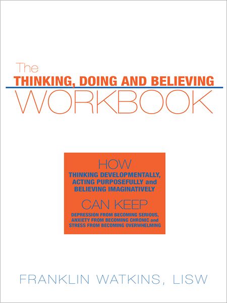 The Thinking, Doing and Believing Workbook: How Thinking Developmentally, Acting Purposefully and Believing Imaginatively Can Keep Depression From Becoming Serious, Anxiety From Becoming Chronic and Stress From Becoming Overwhelming