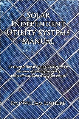 Solar Independent Utility Systems Manual: (A Greener Way of Living) Dedicated To: The cause of a moneyless society and to all who want to save our planet!