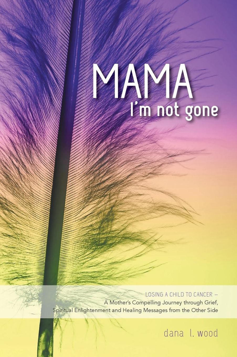 Mama, I'm Not Gone - Losing a Child to Cancer - A Mother's Compelling Journey through Grief, Spiritual Enlightenment and Healing Messages from the Other Side