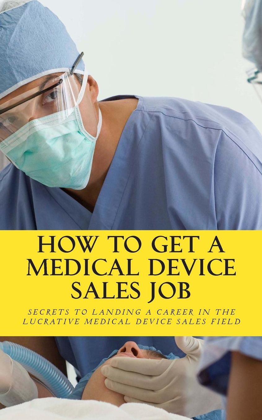 How to Get A Medical Device Sales Job: Your best resource to learn the secrets of landing a career in the lucrative medical device sales Field