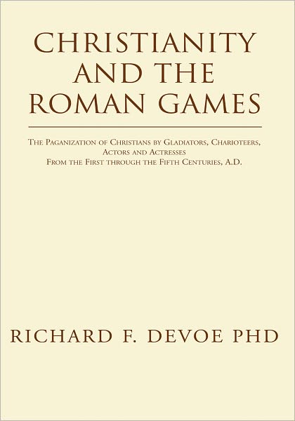 Christianity and the Roman Games: The Paganization of Christians by Gladiators, Charioteers, Actors and Actresses From the First through the Fifth Centuries, A.D.