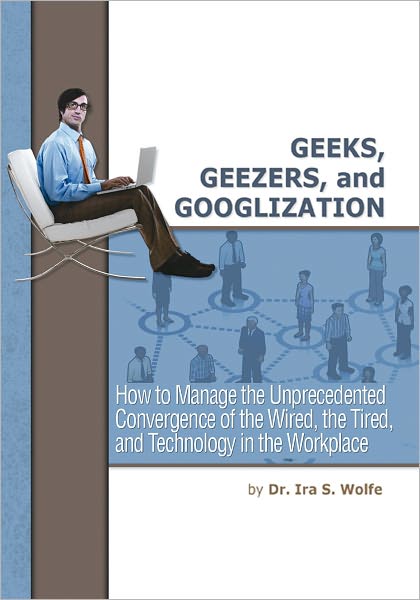 Geeks, Geezers, and Googlization: How to Manage the Unprecedented Convergence of the Wired, the Tired, and Technology in the Workplace