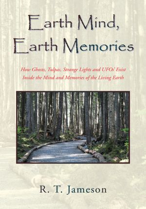 Earth Mind, Earth Memories: How Ghosts, Tulpas, Strange Lights and UFOs' Exist Inside the Mind and Memories of the Living Earth