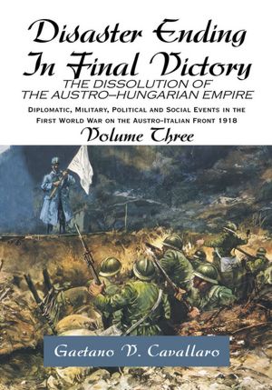Disaster Ending In Final Victory: THE DISSOLUTION OF THE AUSTRO-HUNGARIAN EMPIRE Volume III
