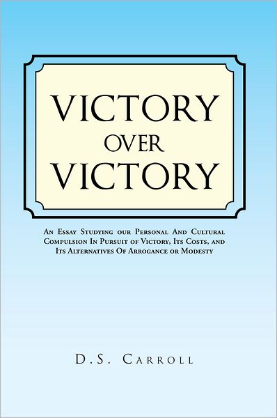 VICTORY OVER VICTORY: An Essay Studying our Personal And Cultural Compulsion In Pursuit of Victory, Its Costs, and Its Alternatives Of Arrogance or Modesty