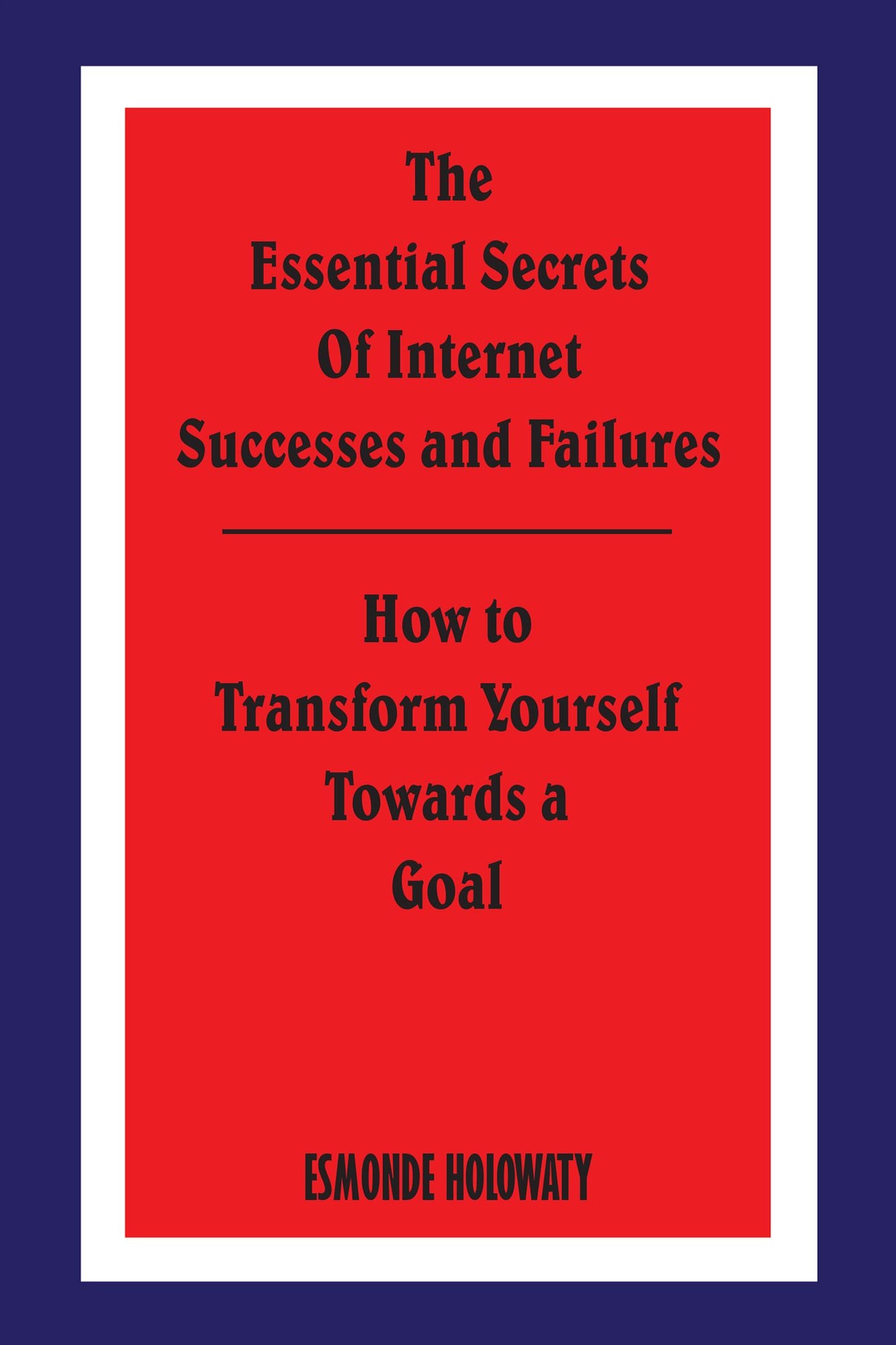 The Essential Secrets of Internet Successes and Failures: How to Transform Yourself Towards a Goal