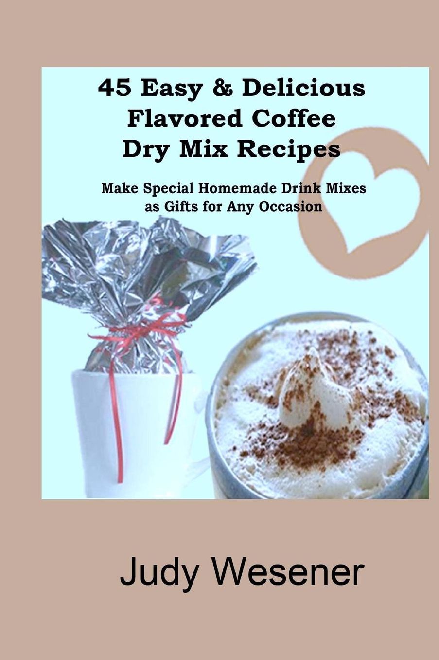 45 Easy and Delicious Flavored Coffee Dry Mix Recipes: Make Special Homemade Drink Mixes as Gifts for Any Occasion!