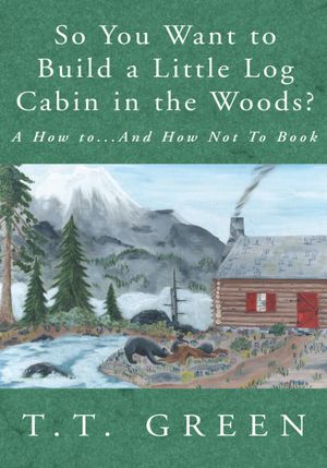 So You Want to Build a Little Log Cabin in the Woods?: A How to...And How Not To Book