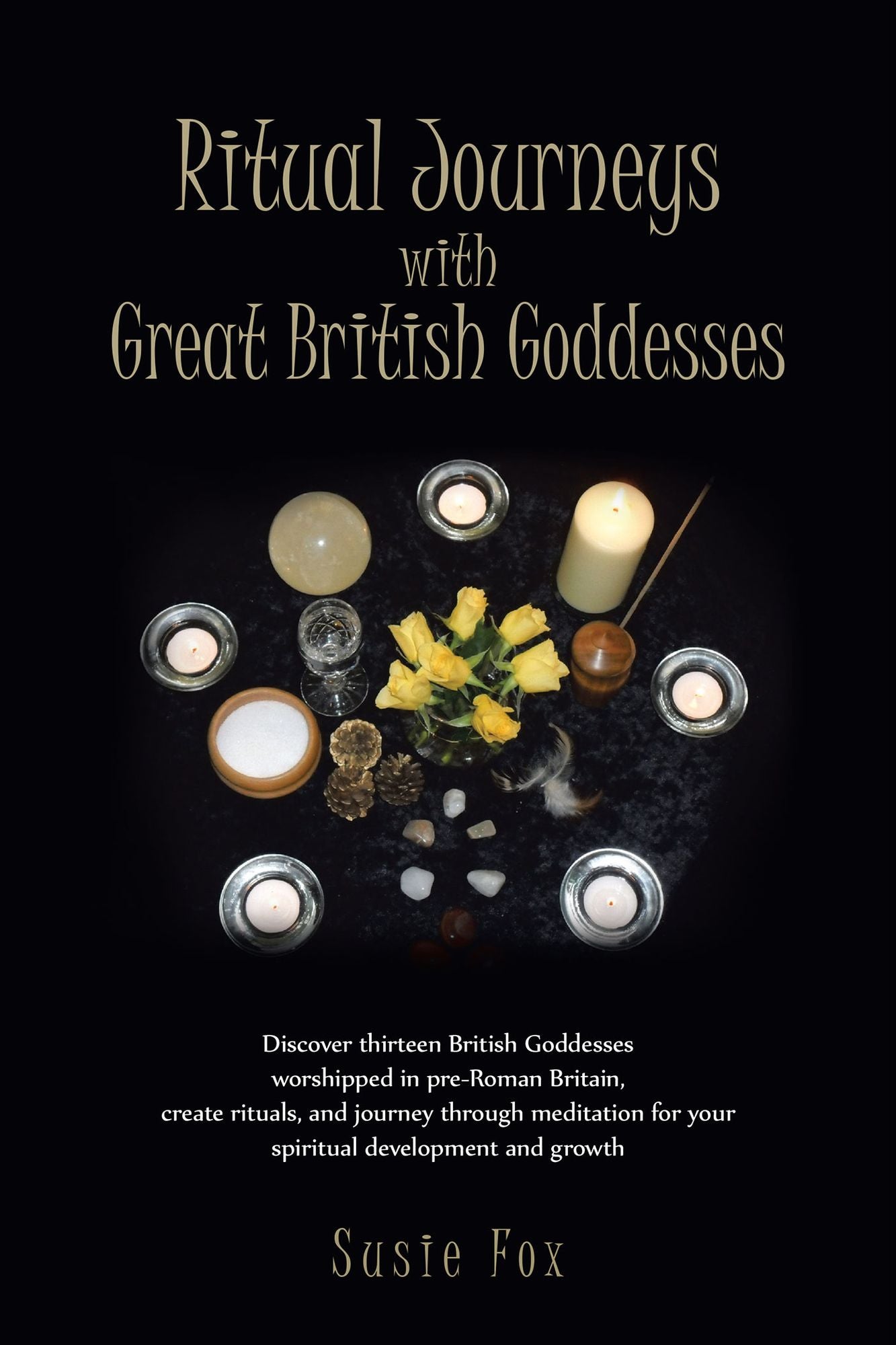 Ritual Journeys with Great British Goddesses: Discover thirteen British Goddesses, worshipped in pre-Roman Britain, create rituals, and journey through meditation for your spiritual development and growth