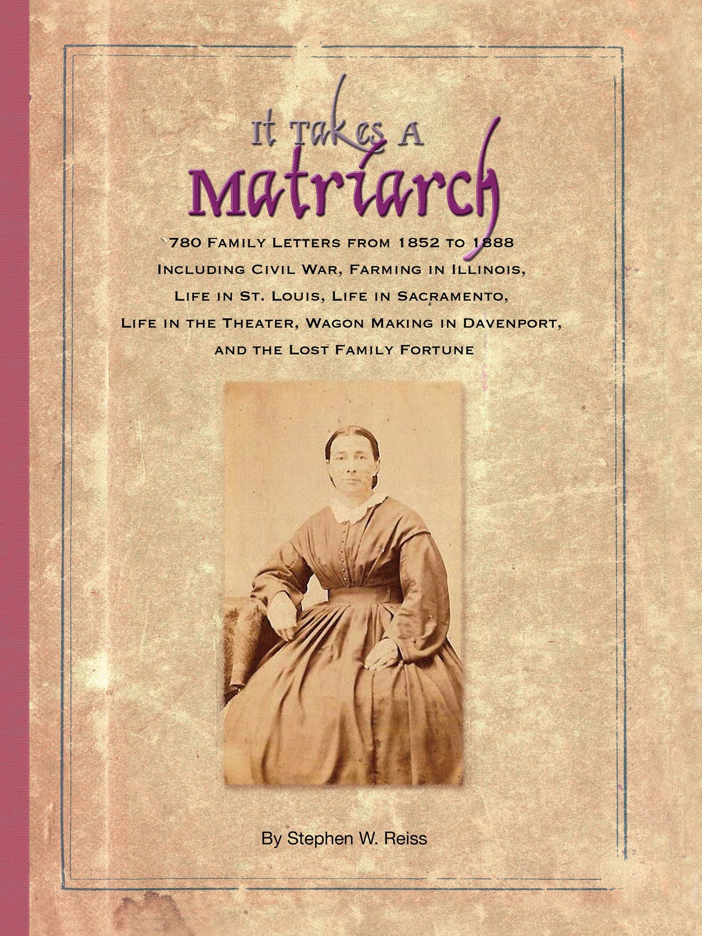 It Takes a Matriarch: 780 Family Letters from 1852 to 1888 Including Civil War, Farming in Illinois, Life in St. Louis, Life in Sacramento, Life in the Theater, Wagon Making in Davenport, and the Lost Family Fortune