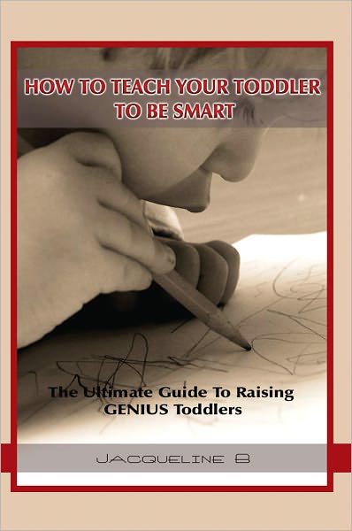How To Teach Your Toddler To Be Smart: The Ultimate Guide To Raising GENIUS Toddlers: The Ultimate Guide To Raising GENIUS Toddlers