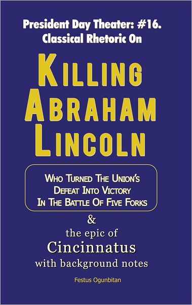 Killing Abraham Lincoln: Who Turned the Union's Defeat into Victory in the Battle of Five Forks & The Epic of Cincinnatus with Background Notes